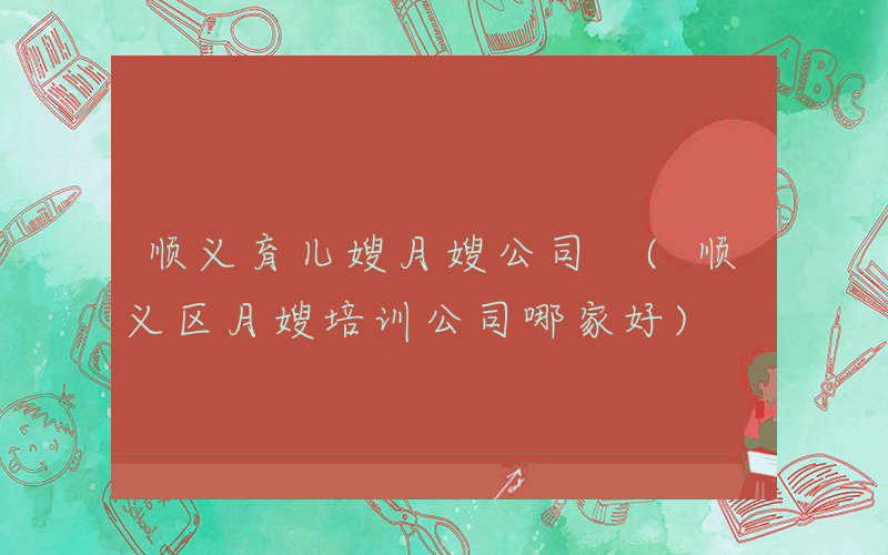 顺义育儿嫂月嫂公司 (顺义区月嫂培训公司哪家好)